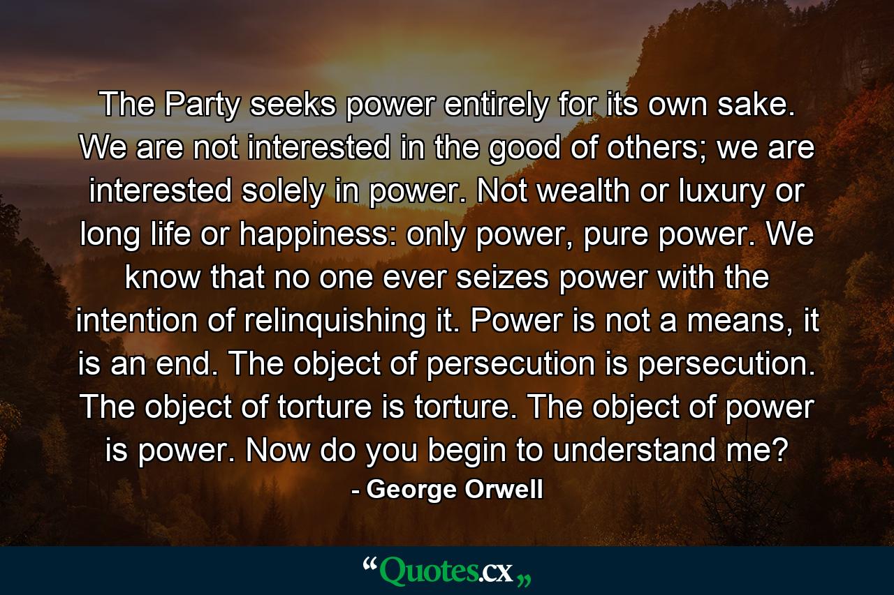 The Party seeks power entirely for its own sake. We are not interested in the good of others; we are interested solely in power. Not wealth or luxury or long life or happiness: only power, pure power. We know that no one ever seizes power with the intention of relinquishing it. Power is not a means, it is an end. The object of persecution is persecution. The object of torture is torture. The object of power is power. Now do you begin to understand me? - Quote by George Orwell