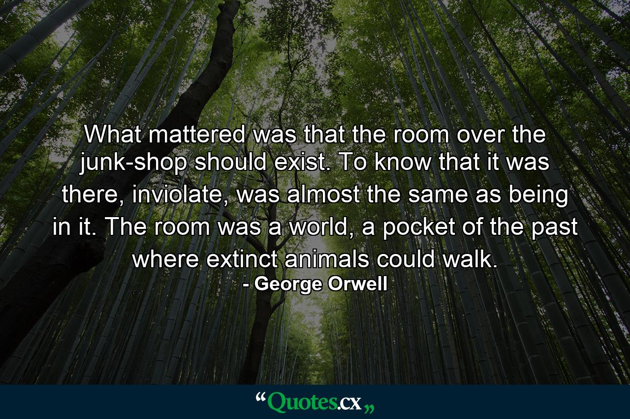 What mattered was that the room over the junk-shop should exist. To know that it was there, inviolate, was almost the same as being in it. The room was a world, a pocket of the past where extinct animals could walk. - Quote by George Orwell