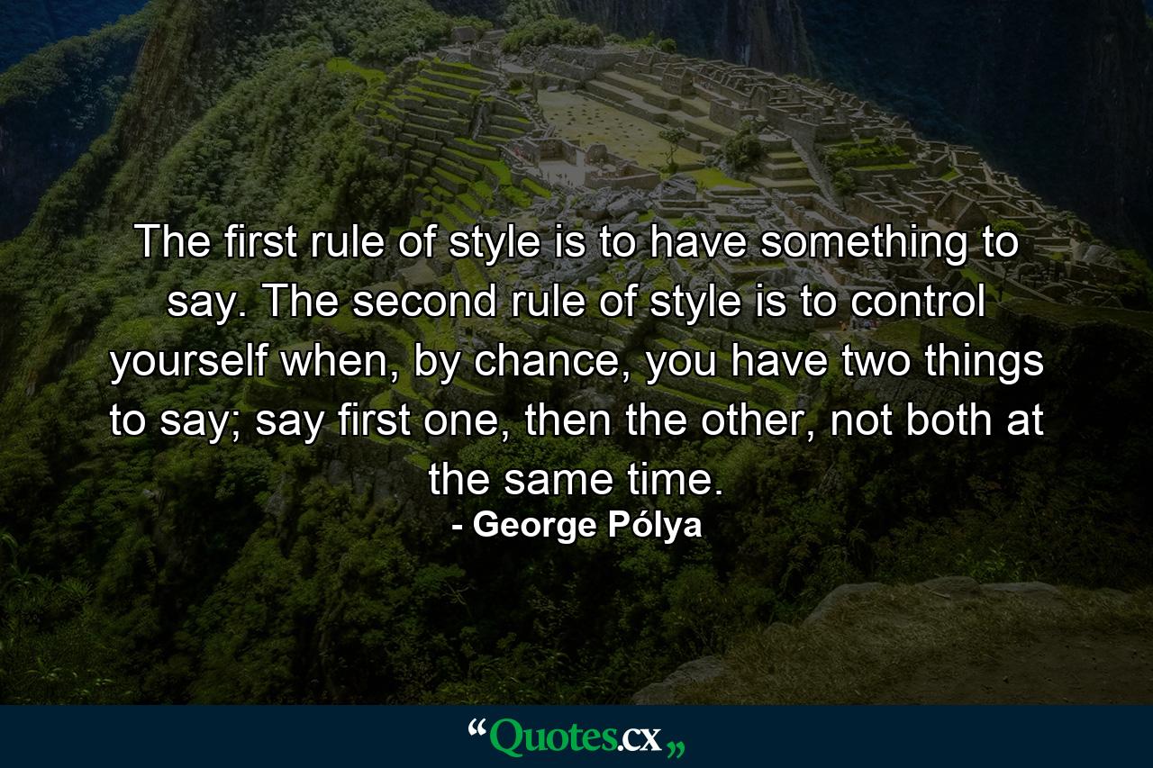 The first rule of style is to have something to say. The second rule of style is to control yourself when, by chance, you have two things to say; say first one, then the other, not both at the same time. - Quote by George Pólya