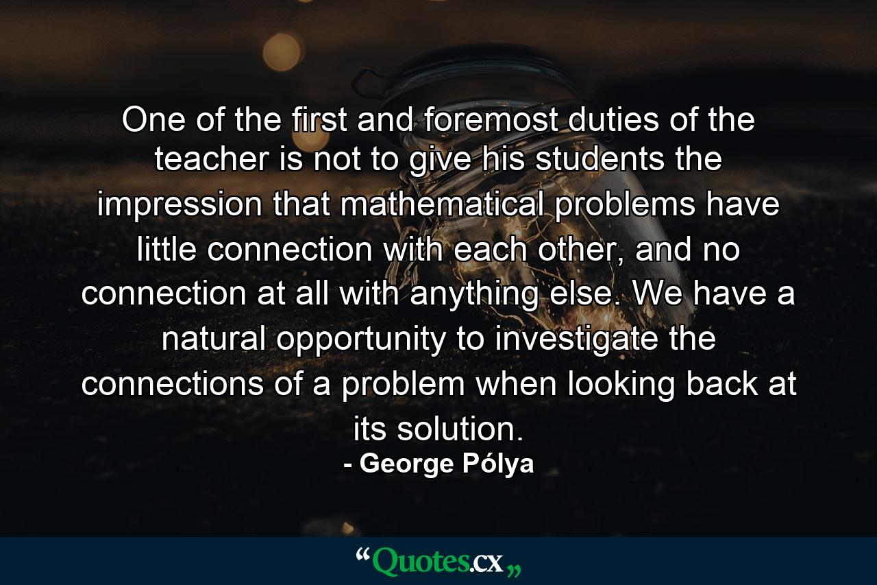 One of the first and foremost duties of the teacher is not to give his students the impression that mathematical problems have little connection with each other, and no connection at all with anything else. We have a natural opportunity to investigate the connections of a problem when looking back at its solution. - Quote by George Pólya