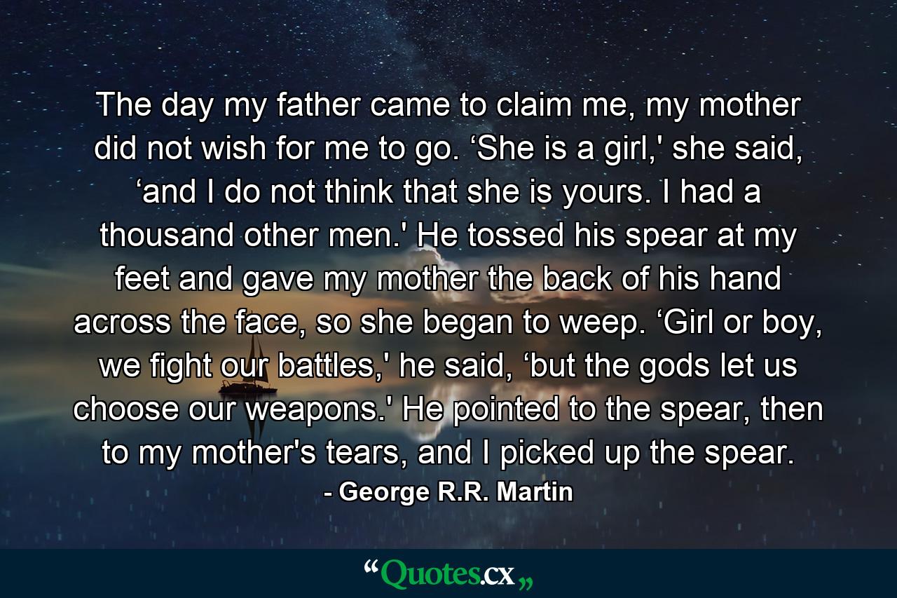 The day my father came to claim me, my mother did not wish for me to go. ‘She is a girl,' she said, ‘and I do not think that she is yours. I had a thousand other men.' He tossed his spear at my feet and gave my mother the back of his hand across the face, so she began to weep. ‘Girl or boy, we fight our battles,' he said, ‘but the gods let us choose our weapons.' He pointed to the spear, then to my mother's tears, and I picked up the spear. - Quote by George R.R. Martin