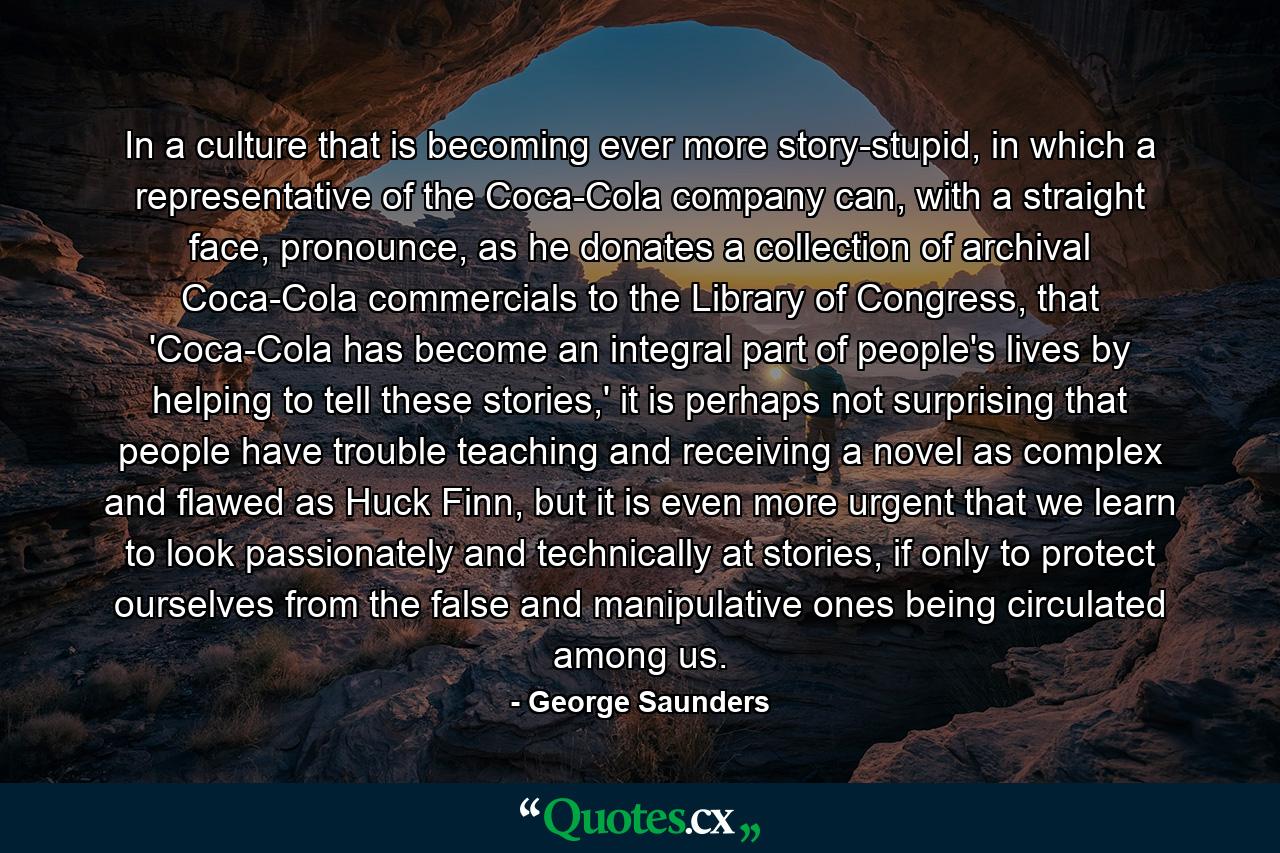 In a culture that is becoming ever more story-stupid, in which a representative of the Coca-Cola company can, with a straight face, pronounce, as he donates a collection of archival Coca-Cola commercials to the Library of Congress, that 'Coca-Cola has become an integral part of people's lives by helping to tell these stories,' it is perhaps not surprising that people have trouble teaching and receiving a novel as complex and flawed as Huck Finn, but it is even more urgent that we learn to look passionately and technically at stories, if only to protect ourselves from the false and manipulative ones being circulated among us. - Quote by George Saunders