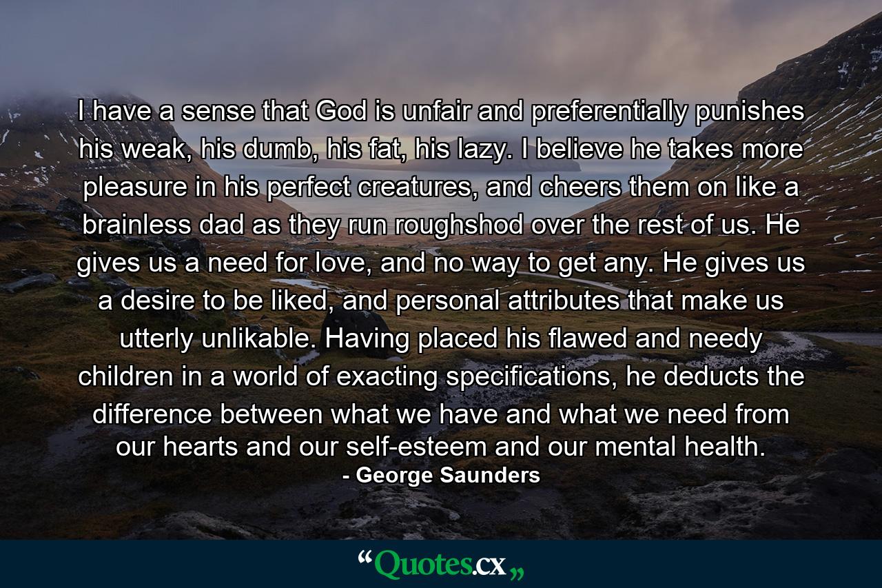 I have a sense that God is unfair and preferentially punishes his weak, his dumb, his fat, his lazy. I believe he takes more pleasure in his perfect creatures, and cheers them on like a brainless dad as they run roughshod over the rest of us. He gives us a need for love, and no way to get any. He gives us a desire to be liked, and personal attributes that make us utterly unlikable. Having placed his flawed and needy children in a world of exacting specifications, he deducts the difference between what we have and what we need from our hearts and our self-esteem and our mental health. - Quote by George Saunders