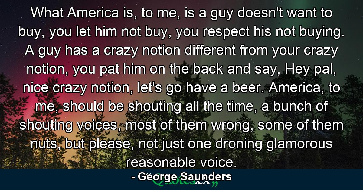 What America is, to me, is a guy doesn't want to buy, you let him not buy, you respect his not buying. A guy has a crazy notion different from your crazy notion, you pat him on the back and say, Hey pal, nice crazy notion, let's go have a beer. America, to me, should be shouting all the time, a bunch of shouting voices, most of them wrong, some of them nuts, but please, not just one droning glamorous reasonable voice. - Quote by George Saunders