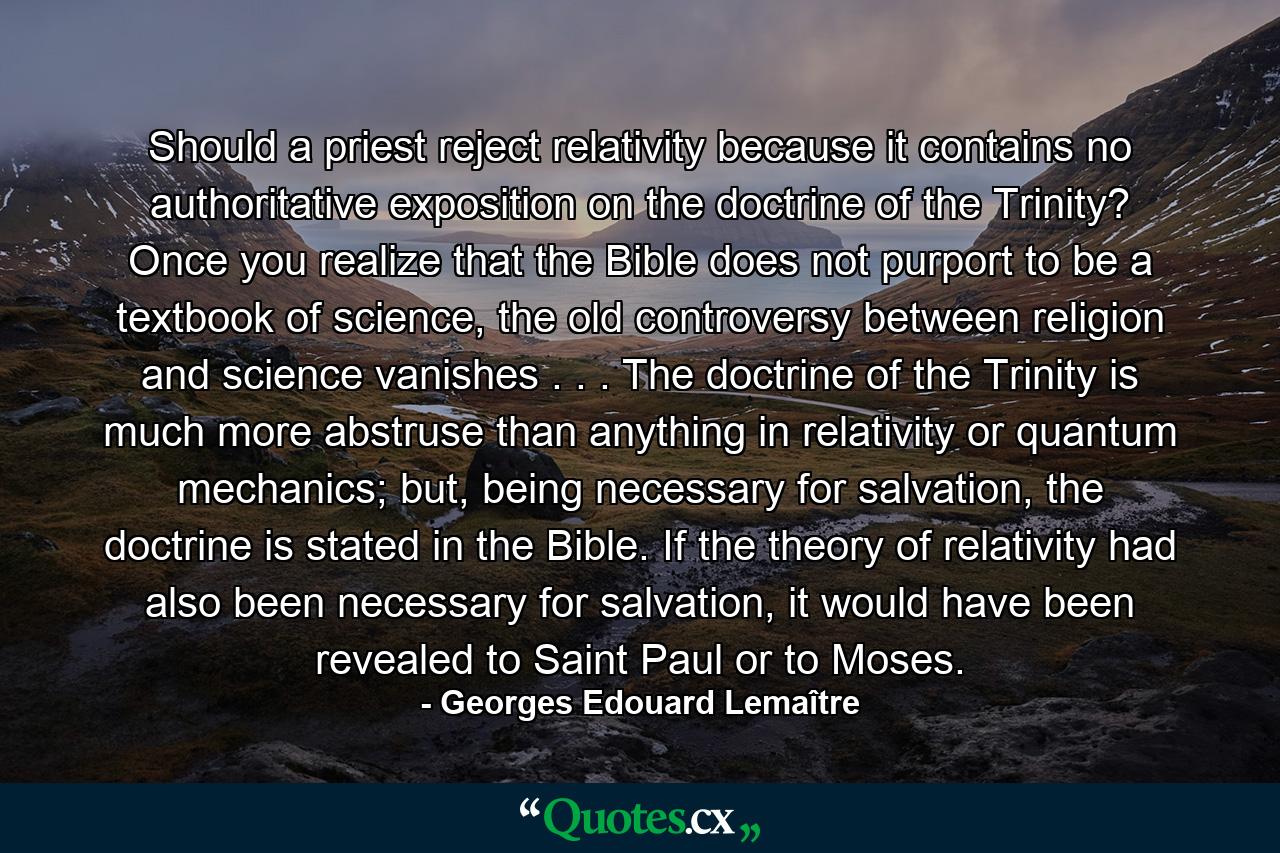 Should a priest reject relativity because it contains no authoritative exposition on the doctrine of the Trinity? Once you realize that the Bible does not purport to be a textbook of science, the old controversy between religion and science vanishes . . . The doctrine of the Trinity is much more abstruse than anything in relativity or quantum mechanics; but, being necessary for salvation, the doctrine is stated in the Bible. If the theory of relativity had also been necessary for salvation, it would have been revealed to Saint Paul or to Moses. - Quote by Georges Edouard Lemaître