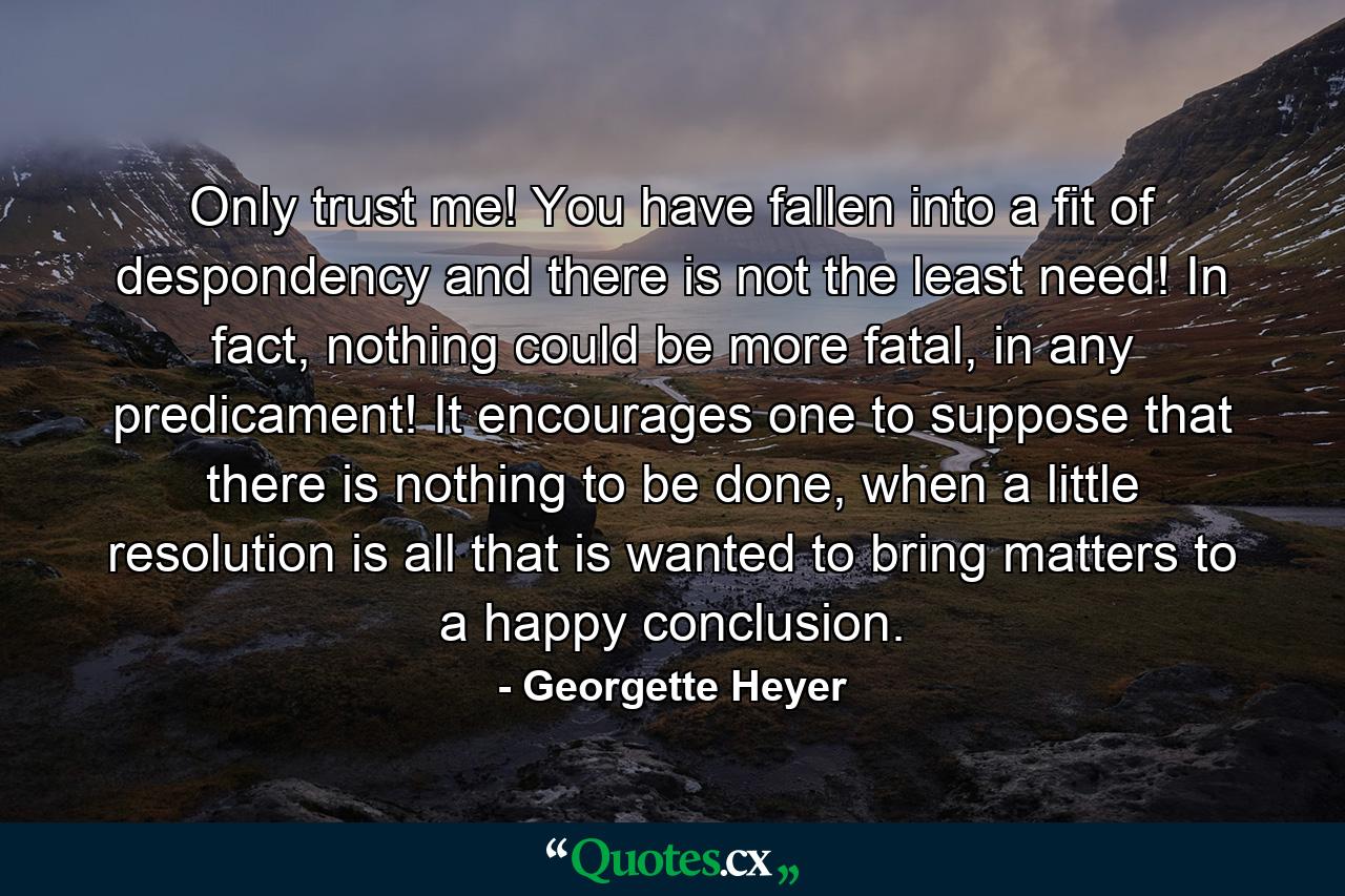 Only trust me! You have fallen into a fit of despondency and there is not the least need! In fact, nothing could be more fatal, in any predicament! It encourages one to suppose that there is nothing to be done, when a little resolution is all that is wanted to bring matters to a happy conclusion. - Quote by Georgette Heyer