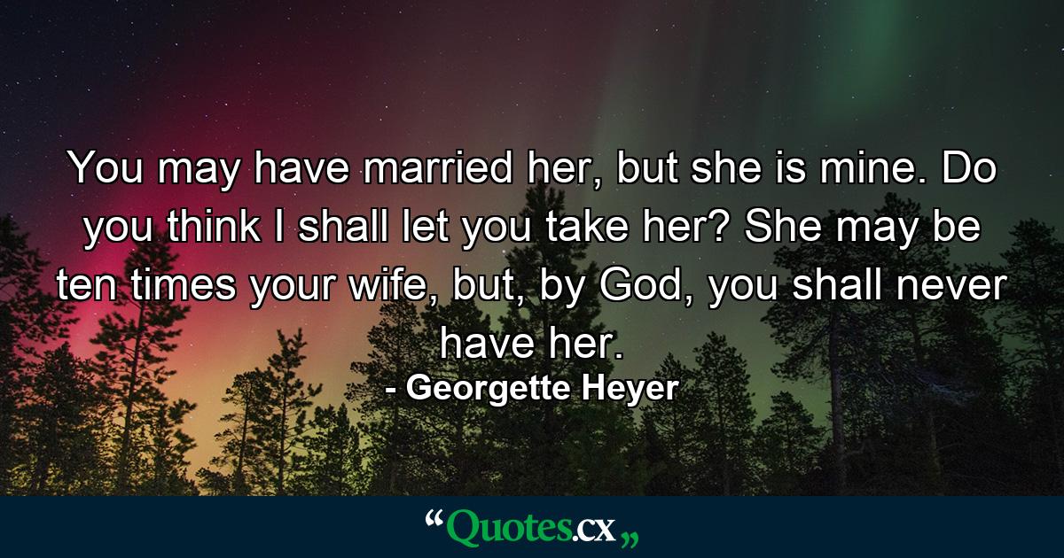 You may have married her, but she is mine. Do you think I shall let you take her? She may be ten times your wife, but, by God, you shall never have her. - Quote by Georgette Heyer