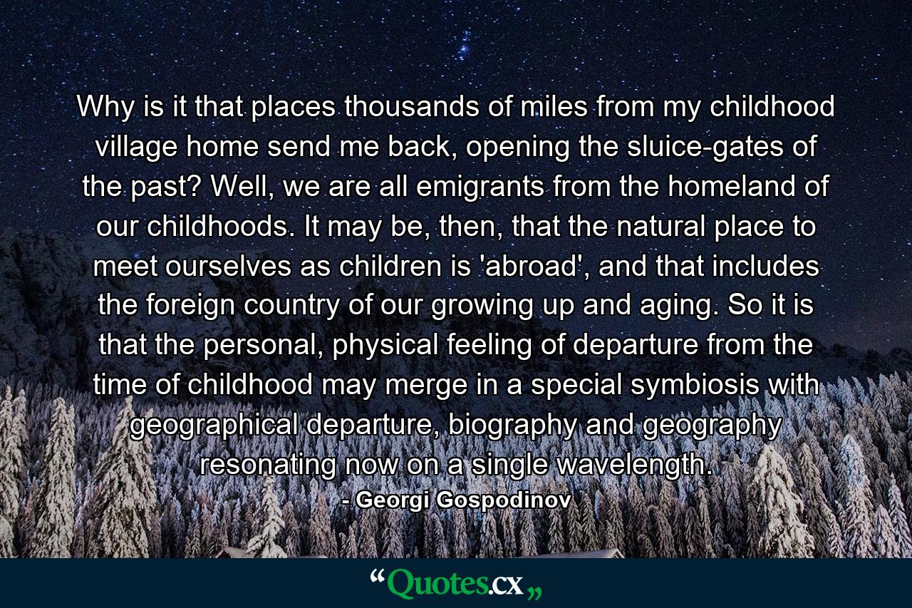 Why is it that places thousands of miles from my childhood village home send me back, opening the sluice-gates of the past? Well, we are all emigrants from the homeland of our childhoods. It may be, then, that the natural place to meet ourselves as children is 'abroad', and that includes the foreign country of our growing up and aging. So it is that the personal, physical feeling of departure from the time of childhood may merge in a special symbiosis with geographical departure, biography and geography resonating now on a single wavelength. - Quote by Georgi Gospodinov