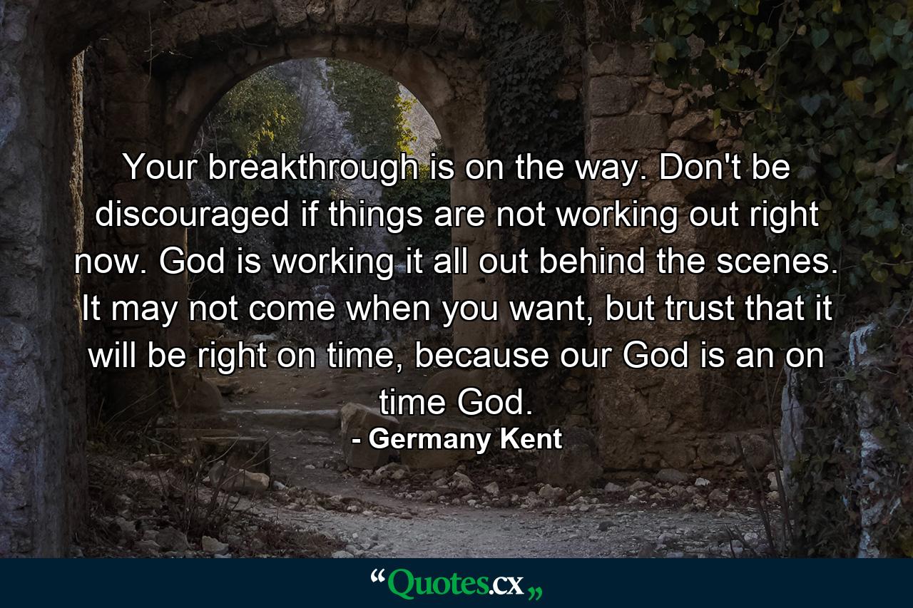 Your breakthrough is on the way. Don't be discouraged if things are not working out right now. God is working it all out behind the scenes. It may not come when you want, but trust that it will be right on time, because our God is an on time God. - Quote by Germany Kent