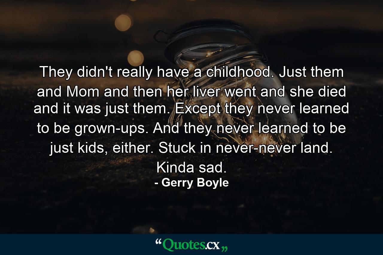 They didn't really have a childhood. Just them and Mom and then her liver went and she died and it was just them. Except they never learned to be grown-ups. And they never learned to be just kids, either. Stuck in never-never land. Kinda sad. - Quote by Gerry Boyle