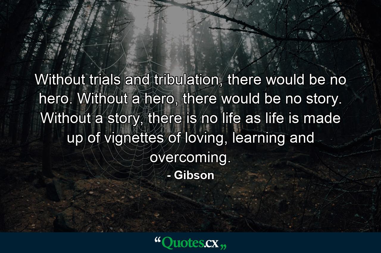 Without trials and tribulation, there would be no hero. Without a hero, there would be no story. Without a story, there is no life as life is made up of vignettes of loving, learning and overcoming. - Quote by Gibson