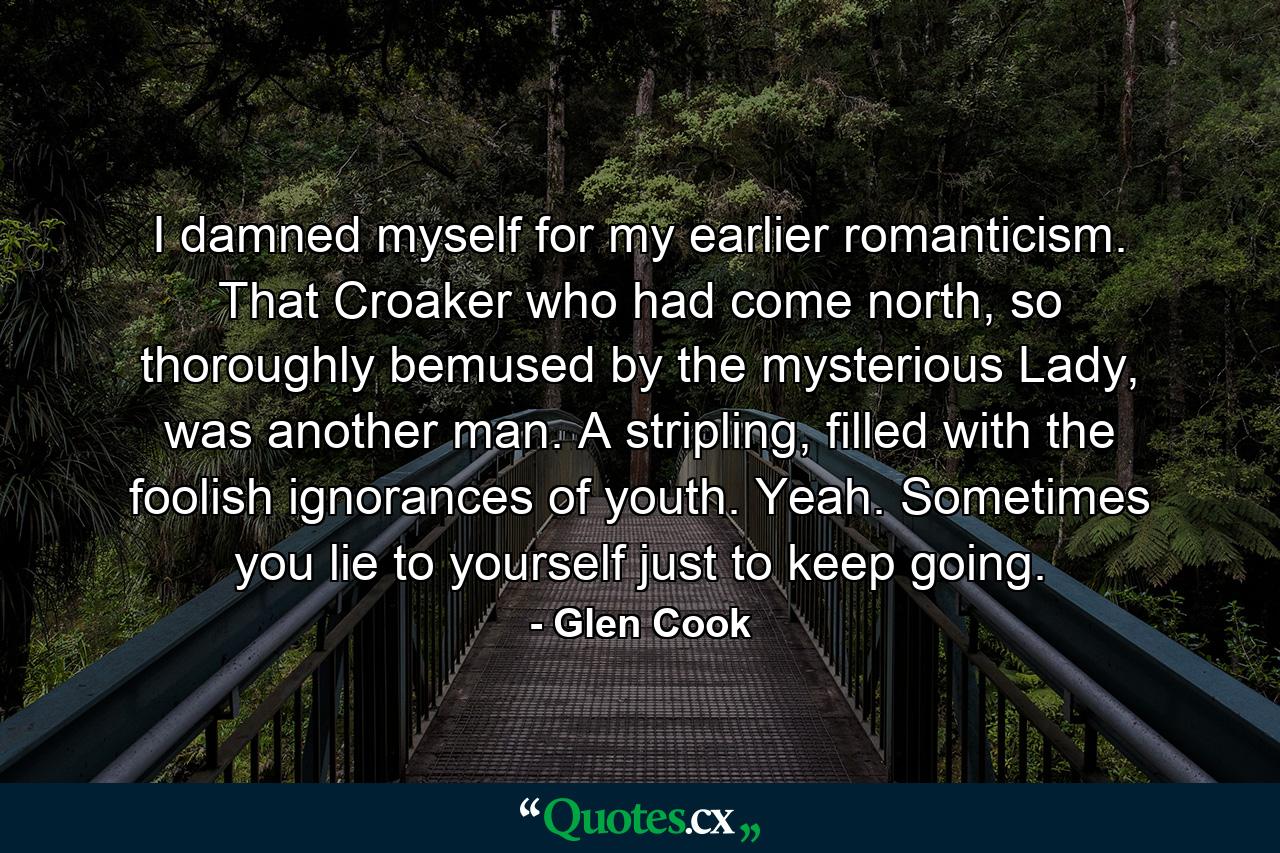 I damned myself for my earlier romanticism. That Croaker who had come north, so thoroughly bemused by the mysterious Lady, was another man. A stripling, filled with the foolish ignorances of youth. Yeah. Sometimes you lie to yourself just to keep going. - Quote by Glen Cook