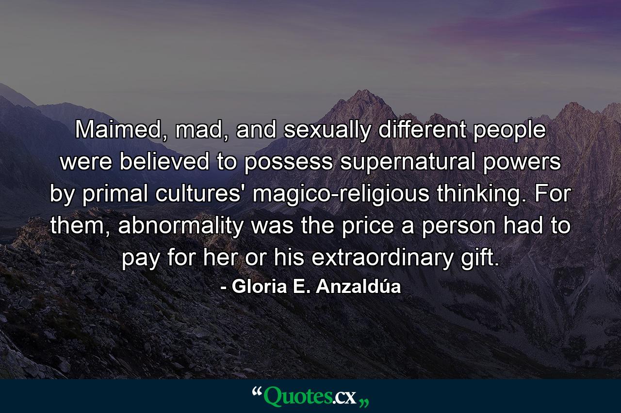 Maimed, mad, and sexually different people were believed to possess supernatural powers by primal cultures' magico-religious thinking. For them, abnormality was the price a person had to pay for her or his extraordinary gift. - Quote by Gloria E. Anzaldúa