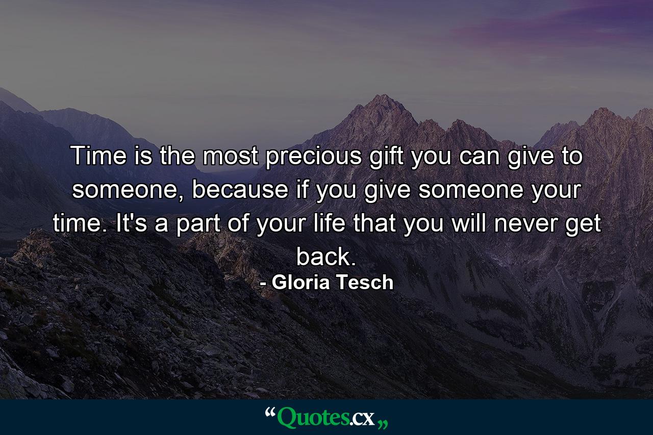 Time is the most precious gift you can give to someone, because if you give someone your time. It's a part of your life that you will never get back. - Quote by Gloria Tesch