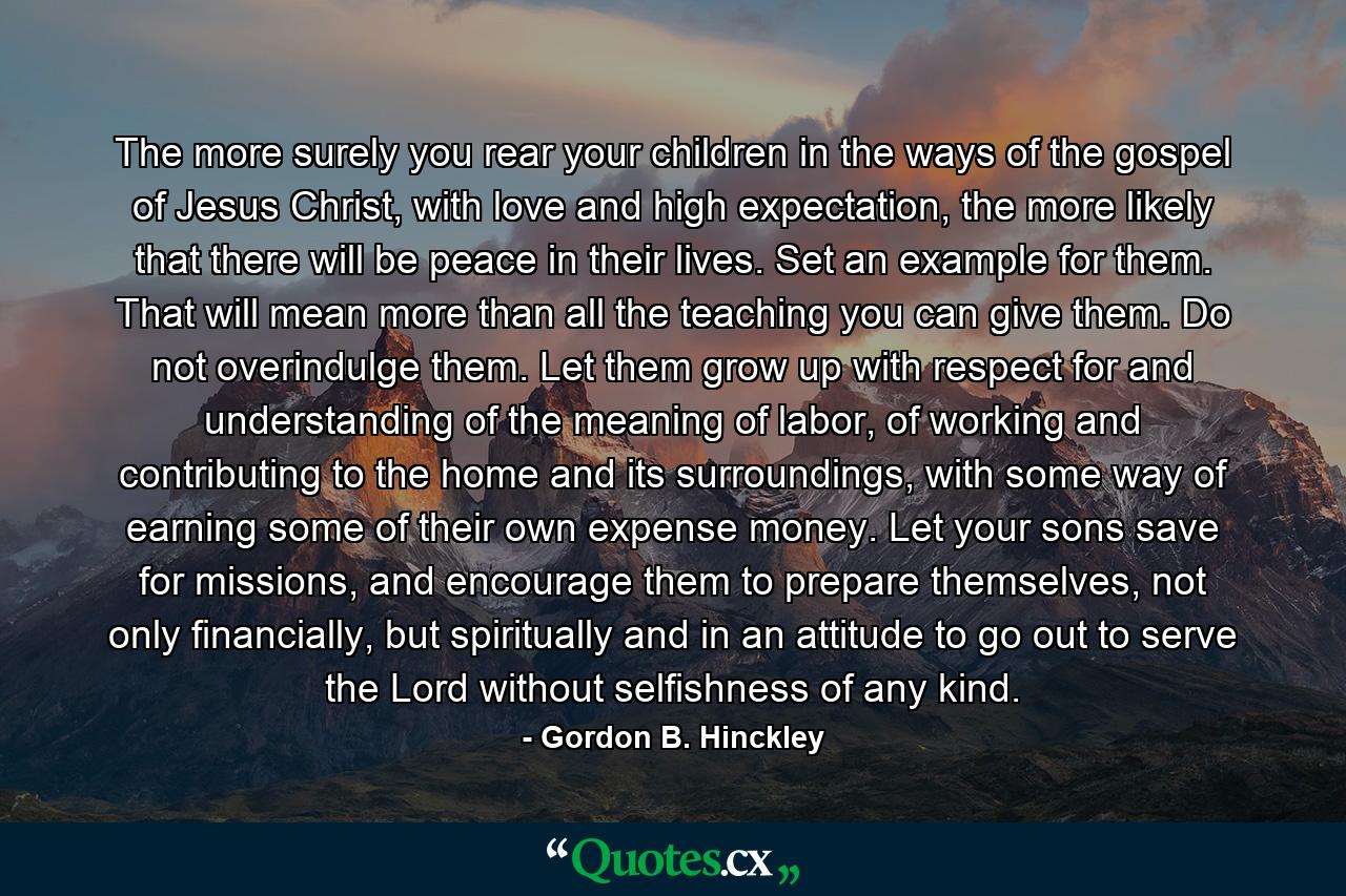 The more surely you rear your children in the ways of the gospel of Jesus Christ, with love and high expectation, the more likely that there will be peace in their lives. Set an example for them. That will mean more than all the teaching you can give them. Do not overindulge them. Let them grow up with respect for and understanding of the meaning of labor, of working and contributing to the home and its surroundings, with some way of earning some of their own expense money. Let your sons save for missions, and encourage them to prepare themselves, not only financially, but spiritually and in an attitude to go out to serve the Lord without selfishness of any kind. - Quote by Gordon B. Hinckley