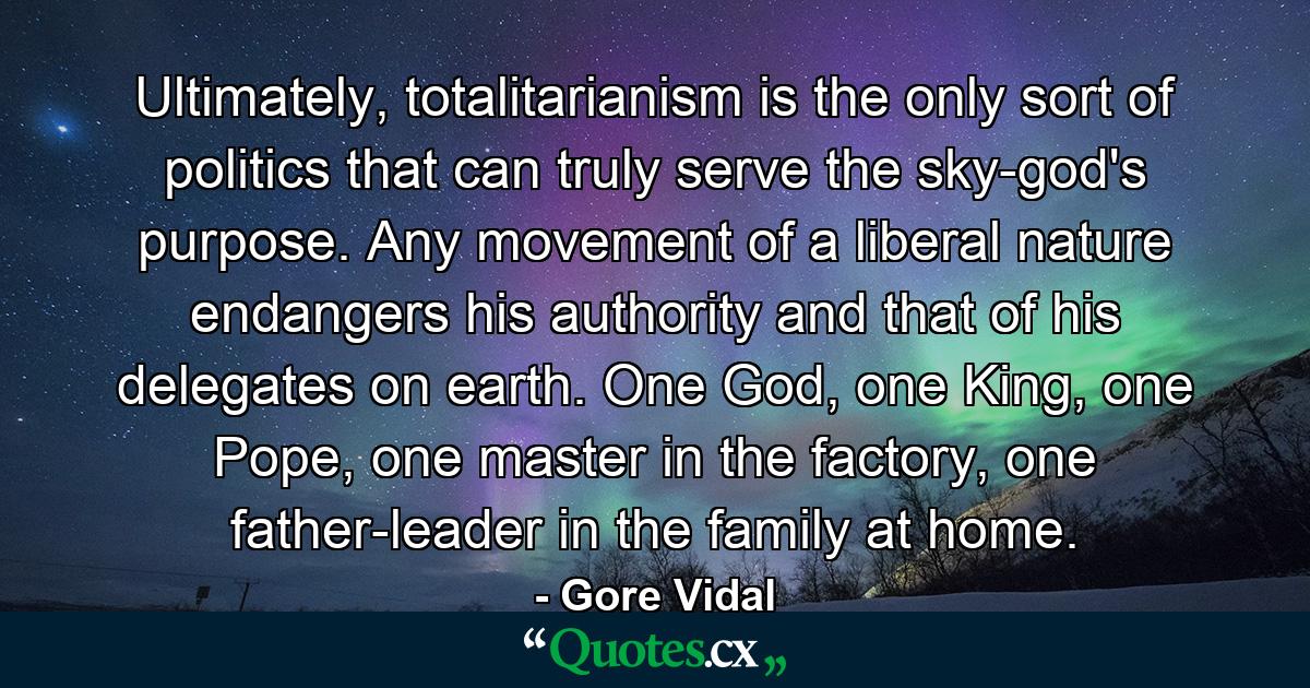 Ultimately, totalitarianism is the only sort of politics that can truly serve the sky-god's purpose. Any movement of a liberal nature endangers his authority and that of his delegates on earth. One God, one King, one Pope, one master in the factory, one father-leader in the family at home. - Quote by Gore Vidal