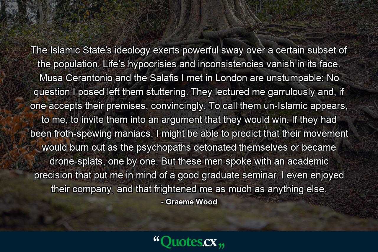 The Islamic State’s ideology exerts powerful sway over a certain subset of the population. Life’s hypocrisies and inconsistencies vanish in its face. Musa Cerantonio and the Salafis I met in London are unstumpable: No question I posed left them stuttering. They lectured me garrulously and, if one accepts their premises, convincingly. To call them un-Islamic appears, to me, to invite them into an argument that they would win. If they had been froth-spewing maniacs, I might be able to predict that their movement would burn out as the psychopaths detonated themselves or became drone-splats, one by one. But these men spoke with an academic precision that put me in mind of a good graduate seminar. I even enjoyed their company, and that frightened me as much as anything else. - Quote by Graeme Wood