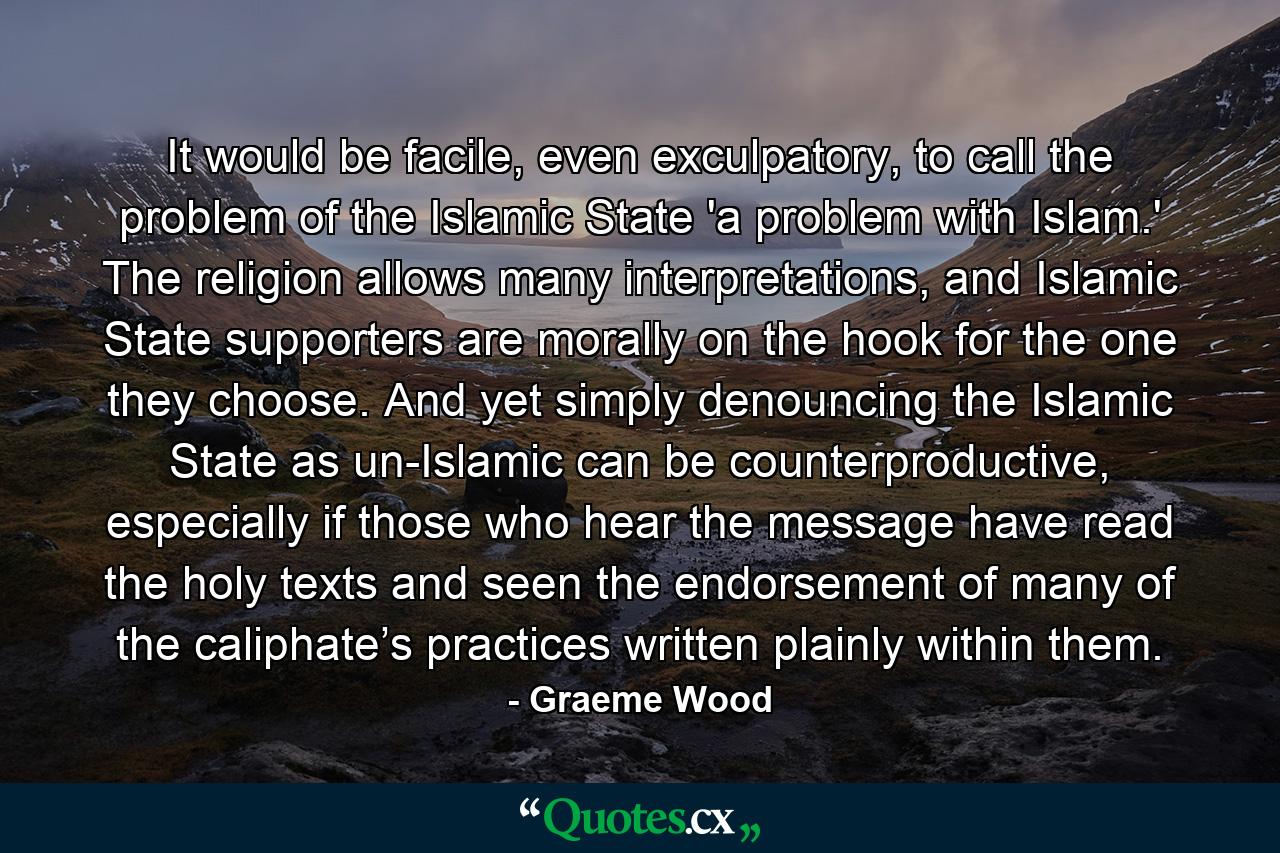 It would be facile, even exculpatory, to call the problem of the Islamic State 'a problem with Islam.' The religion allows many interpretations, and Islamic State supporters are morally on the hook for the one they choose. And yet simply denouncing the Islamic State as un-Islamic can be counterproductive, especially if those who hear the message have read the holy texts and seen the endorsement of many of the caliphate’s practices written plainly within them. - Quote by Graeme Wood