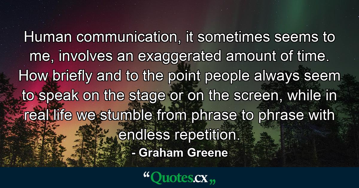 Human communication, it sometimes seems to me, involves an exaggerated amount of time. How briefly and to the point people always seem to speak on the stage or on the screen, while in real life we stumble from phrase to phrase with endless repetition. - Quote by Graham Greene