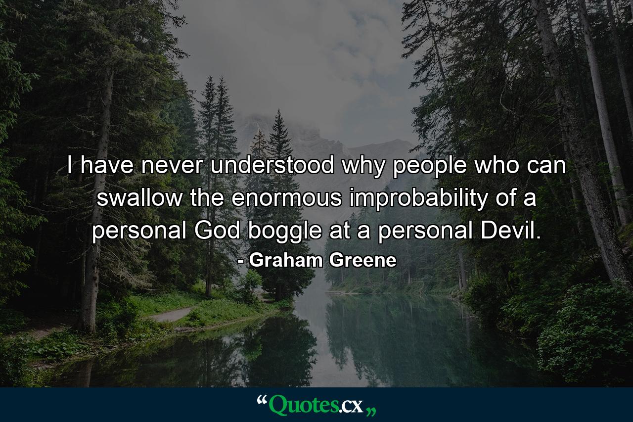 I have never understood why people who can swallow the enormous improbability of a personal God boggle at a personal Devil. - Quote by Graham Greene