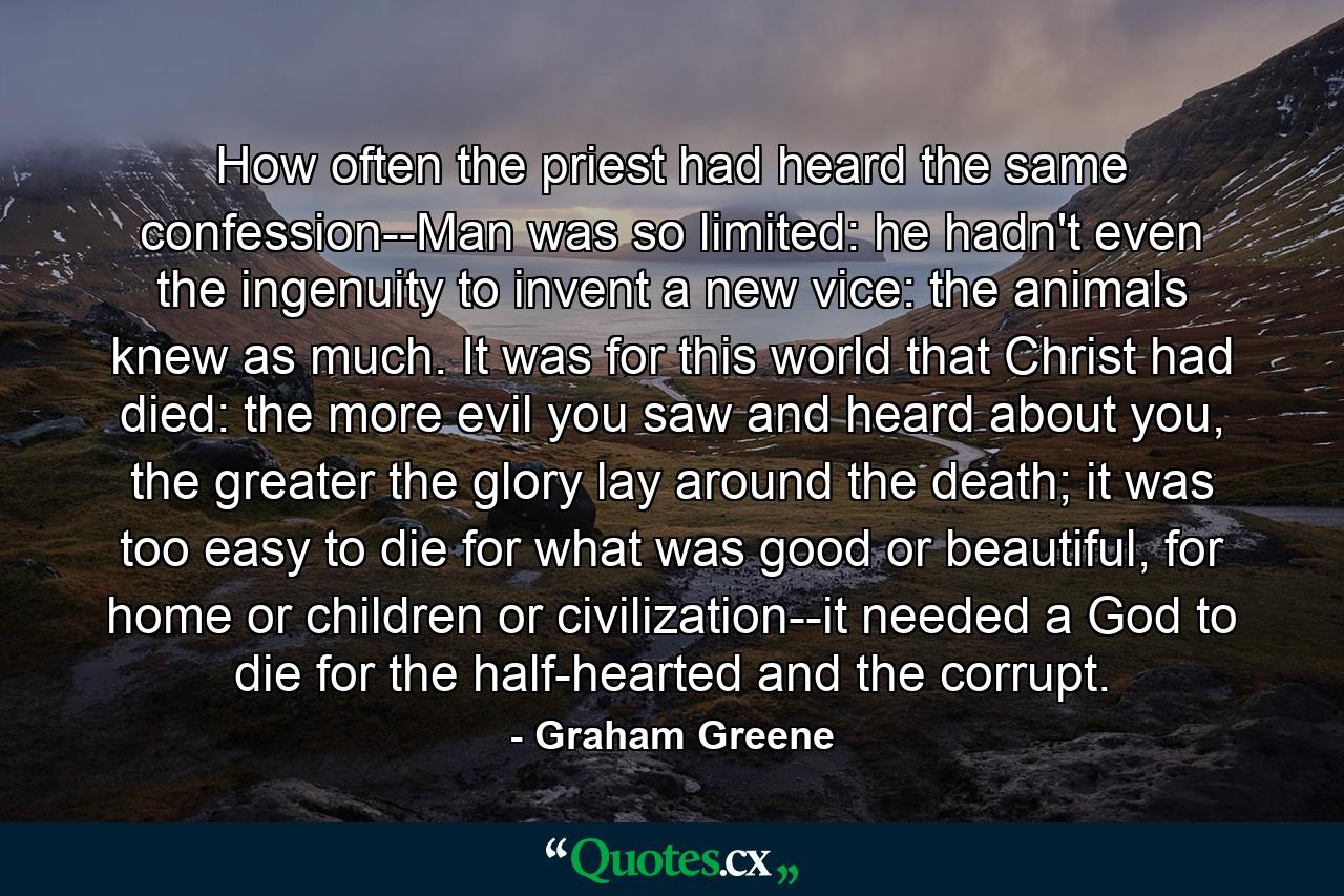 How often the priest had heard the same confession--Man was so limited: he hadn't even the ingenuity to invent a new vice: the animals knew as much. It was for this world that Christ had died: the more evil you saw and heard about you, the greater the glory lay around the death; it was too easy to die for what was good or beautiful, for home or children or civilization--it needed a God to die for the half-hearted and the corrupt. - Quote by Graham Greene