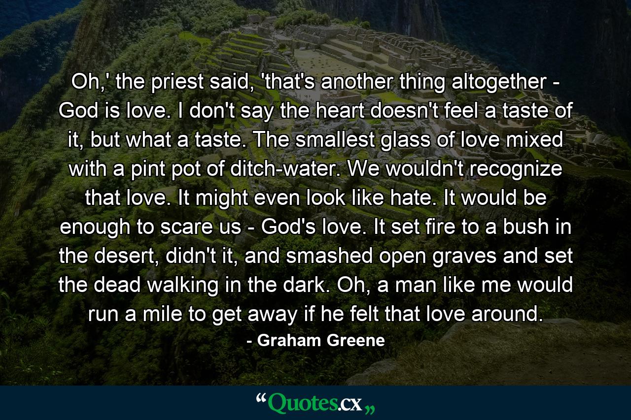 Oh,' the priest said, 'that's another thing altogether - God is love. I don't say the heart doesn't feel a taste of it, but what a taste. The smallest glass of love mixed with a pint pot of ditch-water. We wouldn't recognize that love. It might even look like hate. It would be enough to scare us - God's love. It set fire to a bush in the desert, didn't it, and smashed open graves and set the dead walking in the dark. Oh, a man like me would run a mile to get away if he felt that love around. - Quote by Graham Greene