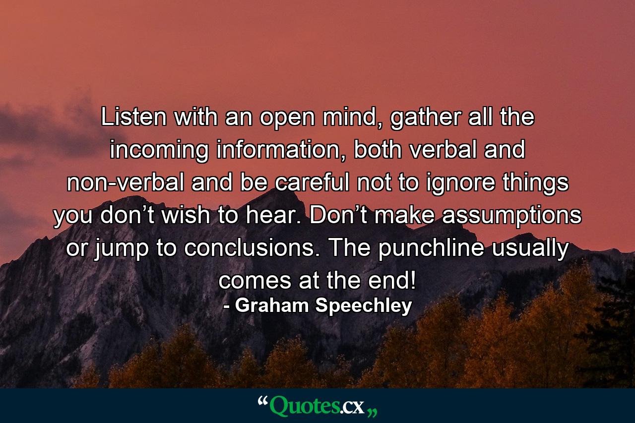 Listen with an open mind, gather all the incoming information, both verbal and non-verbal and be careful not to ignore things you don’t wish to hear. Don’t make assumptions or jump to conclusions. The punchline usually comes at the end! - Quote by Graham Speechley