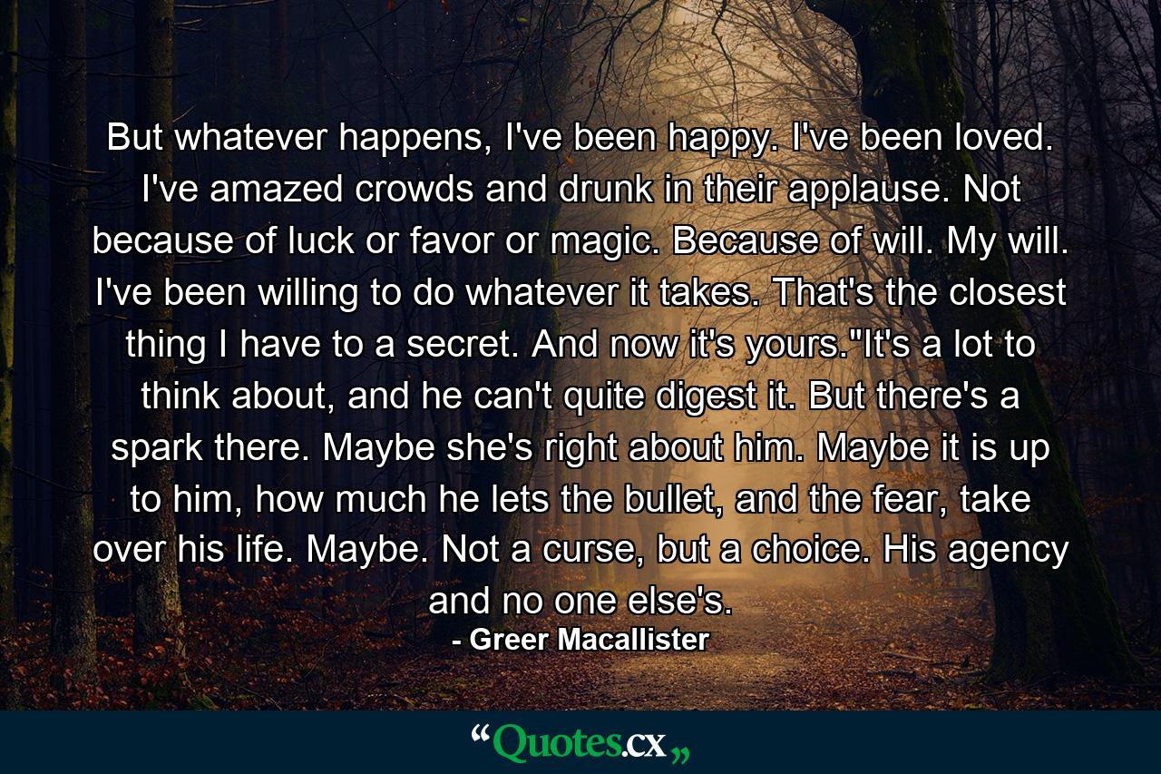 But whatever happens, I've been happy. I've been loved. I've amazed crowds and drunk in their applause. Not because of luck or favor or magic. Because of will. My will. I've been willing to do whatever it takes. That's the closest thing I have to a secret. And now it's yours.