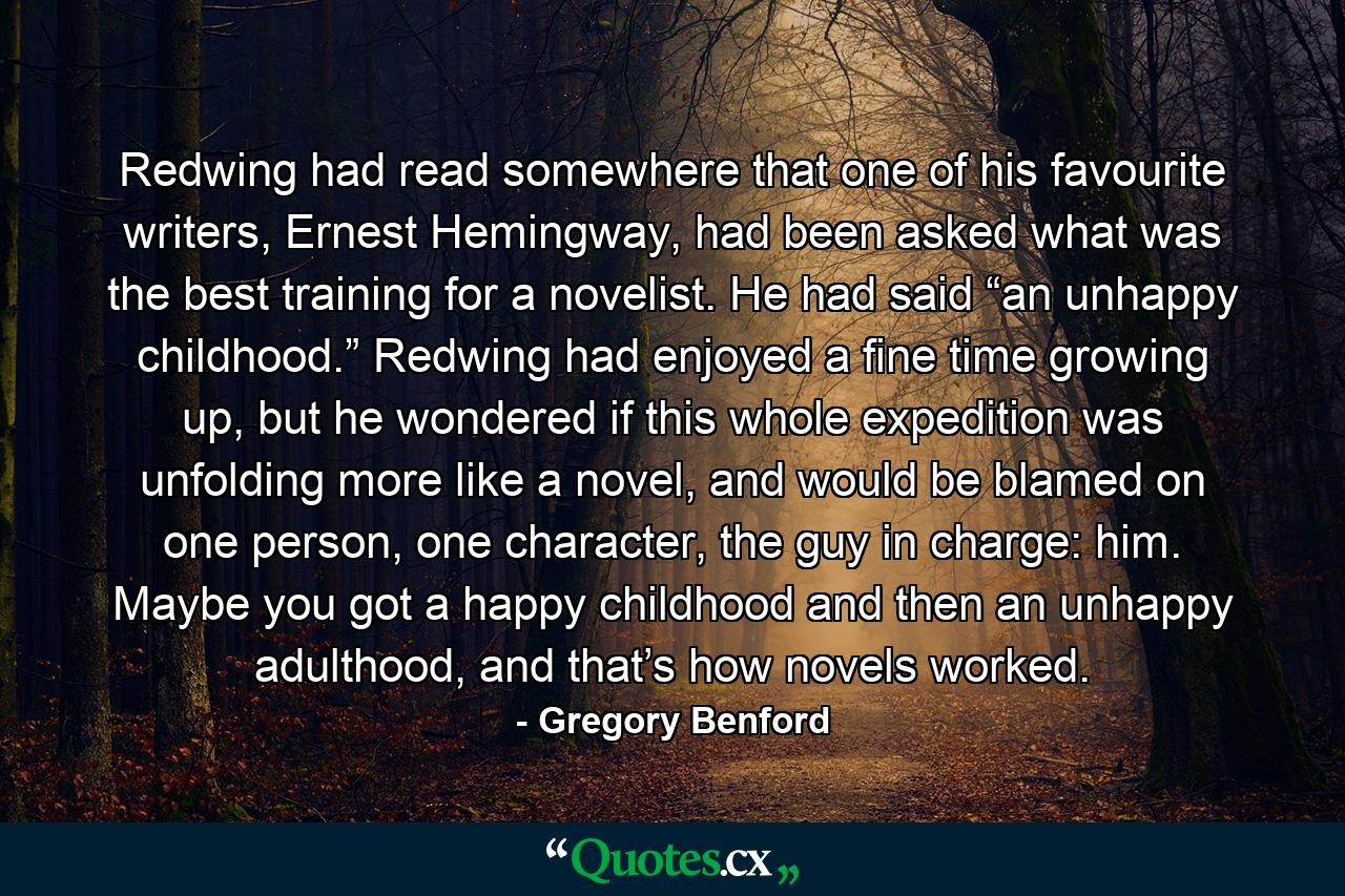 Redwing had read somewhere that one of his favourite writers, Ernest Hemingway, had been asked what was the best training for a novelist. He had said “an unhappy childhood.” Redwing had enjoyed a fine time growing up, but he wondered if this whole expedition was unfolding more like a novel, and would be blamed on one person, one character, the guy in charge: him. Maybe you got a happy childhood and then an unhappy adulthood, and that’s how novels worked. - Quote by Gregory Benford