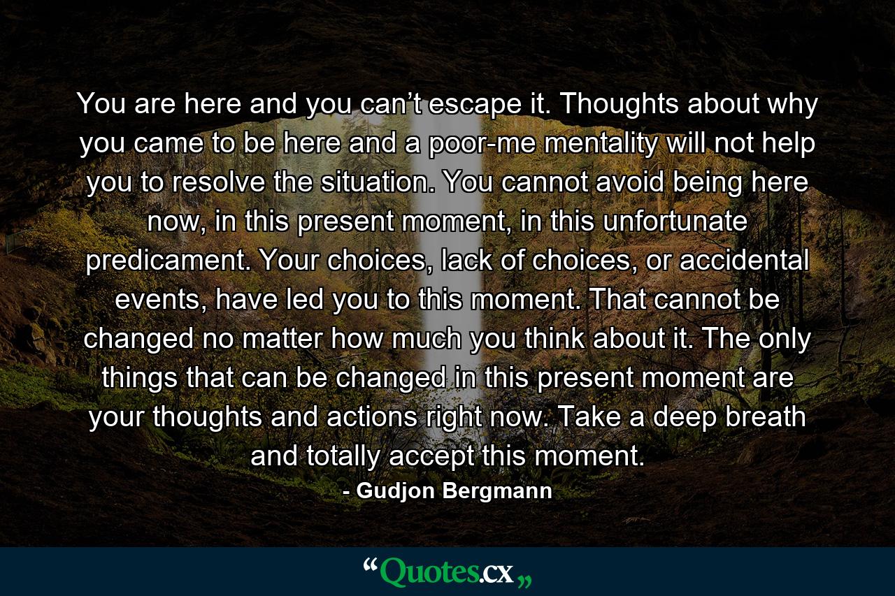 You are here and you can’t escape it. Thoughts about why you came to be here and a poor-me mentality will not help you to resolve the situation. You cannot avoid being here now, in this present moment, in this unfortunate predicament. Your choices, lack of choices, or accidental events, have led you to this moment. That cannot be changed no matter how much you think about it. The only things that can be changed in this present moment are your thoughts and actions right now. Take a deep breath and totally accept this moment. - Quote by Gudjon Bergmann