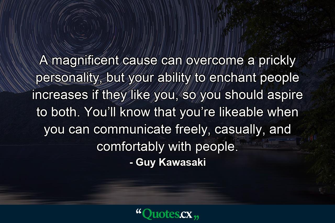 A magnificent cause can overcome a prickly personality, but your ability to enchant people increases if they like you, so you should aspire to both. You’ll know that you’re likeable when you can communicate freely, casually, and comfortably with people. - Quote by Guy Kawasaki