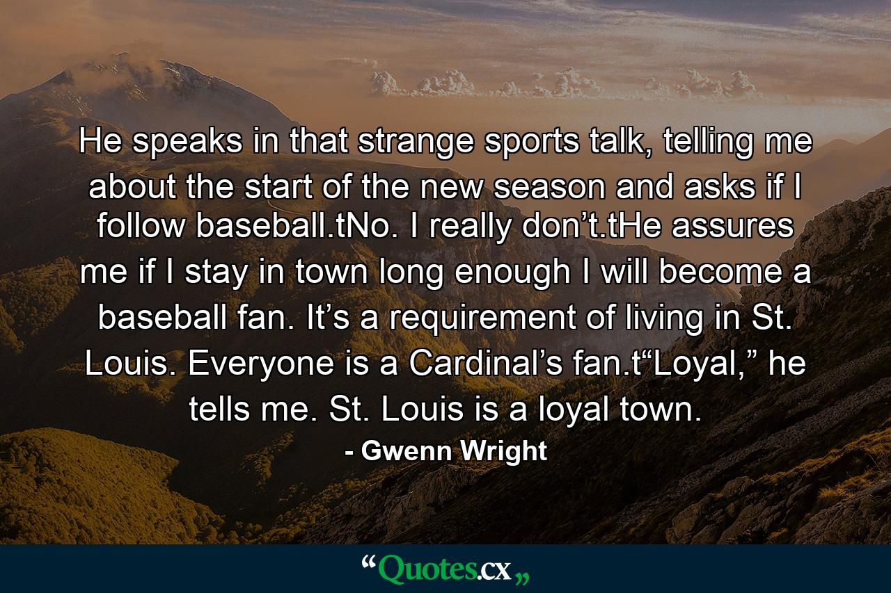 He speaks in that strange sports talk, telling me about the start of the new season and asks if I follow baseball.tNo. I really don’t.tHe assures me if I stay in town long enough I will become a baseball fan. It’s a requirement of living in St. Louis. Everyone is a Cardinal’s fan.t“Loyal,” he tells me. St. Louis is a loyal town. - Quote by Gwenn Wright