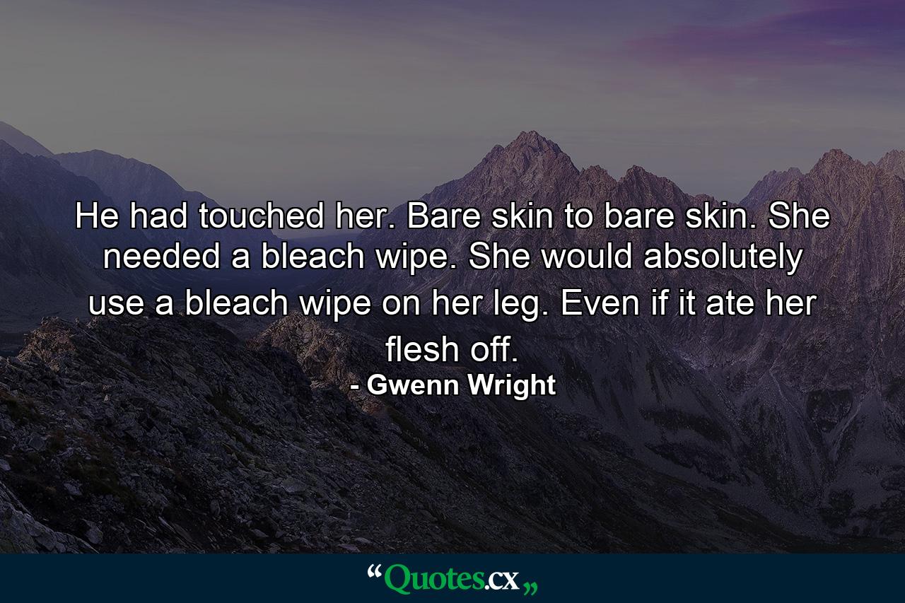 He had touched her. Bare skin to bare skin. She needed a bleach wipe. She would absolutely use a bleach wipe on her leg. Even if it ate her flesh off. - Quote by Gwenn Wright