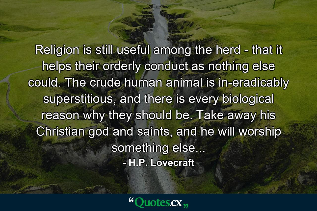 Religion is still useful among the herd - that it helps their orderly conduct as nothing else could. The crude human animal is in-eradicably superstitious, and there is every biological reason why they should be. Take away his Christian god and saints, and he will worship something else... - Quote by H.P. Lovecraft