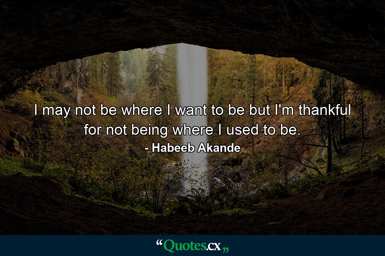 I may not be where I want to be but I'm thankful for not being where I used to be. - Quote by Habeeb Akande