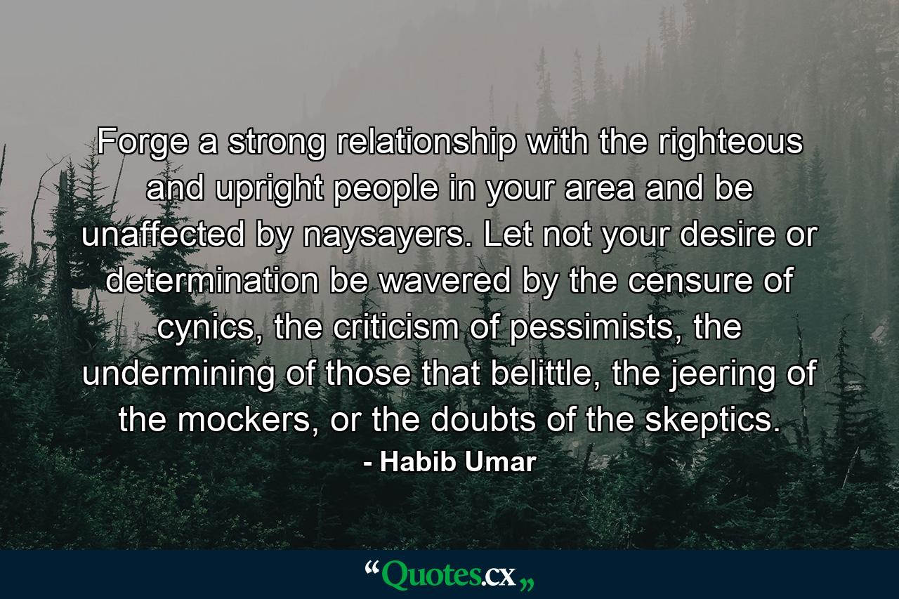 Forge a strong relationship with the righteous and upright people in your area and be unaffected by naysayers. Let not your desire or determination be wavered by the censure of cynics, the criticism of pessimists, the undermining of those that belittle, the jeering of the mockers, or the doubts of the skeptics. - Quote by Habib Umar