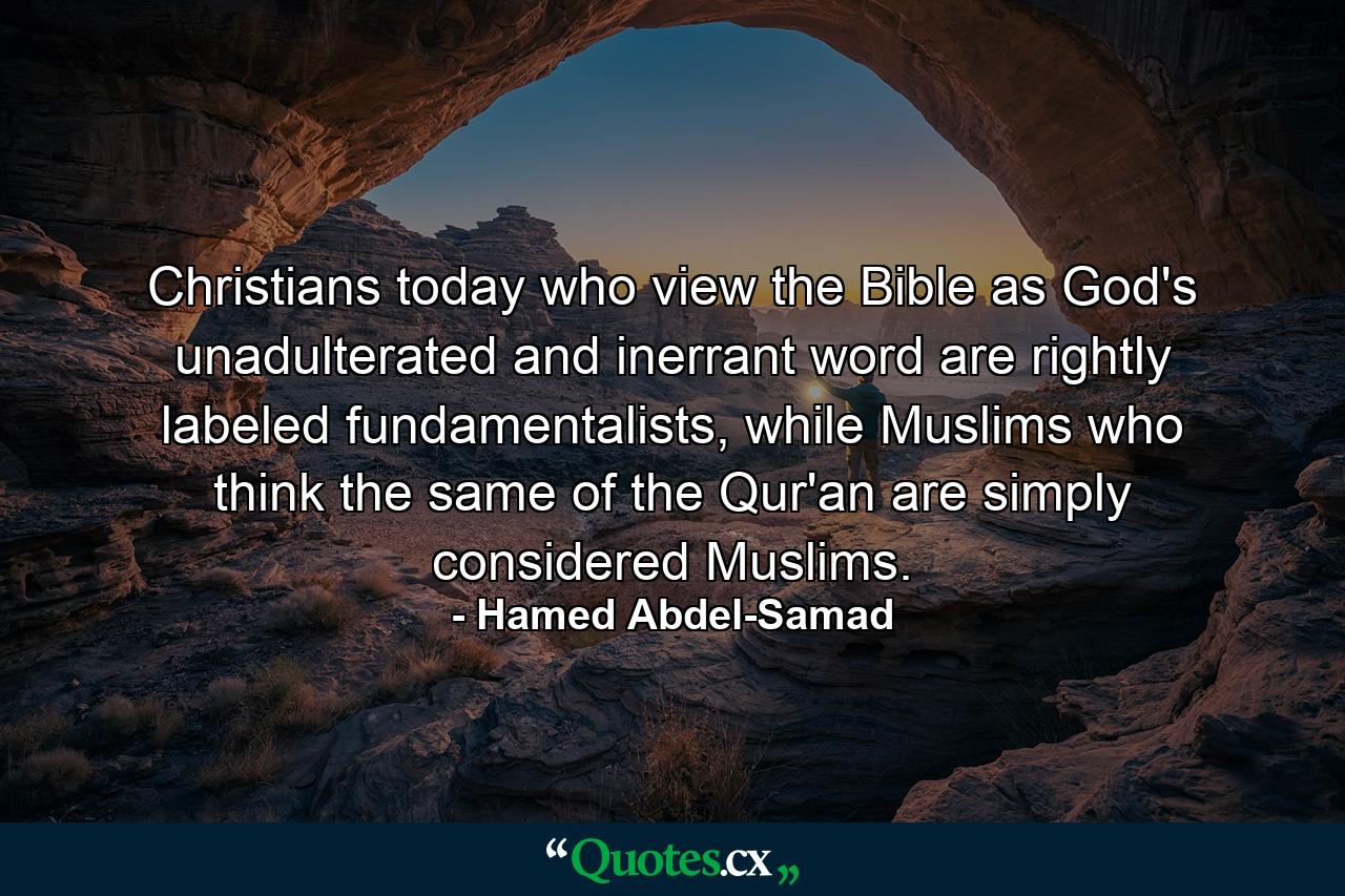 Christians today who view the Bible as God's unadulterated and inerrant word are rightly labeled fundamentalists, while Muslims who think the same of the Qur'an are simply considered Muslims. - Quote by Hamed Abdel-Samad