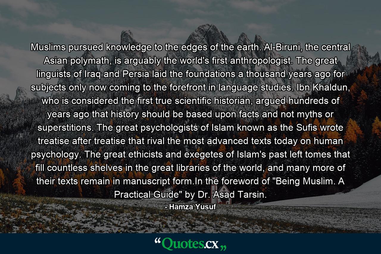 Muslims pursued knowledge to the edges of the earth. Al-Biruni, the central Asian polymath, is arguably the world's first anthropologist. The great linguists of Iraq and Persia laid the foundations a thousand years ago for subjects only now coming to the forefront in language studies. Ibn Khaldun, who is considered the first true scientific historian, argued hundreds of years ago that history should be based upon facts and not myths or superstitions. The great psychologists of Islam known as the Sufis wrote treatise after treatise that rival the most advanced texts today on human psychology. The great ethicists and exegetes of Islam's past left tomes that fill countless shelves in the great libraries of the world, and many more of their texts remain in manuscript form.In the foreword of 