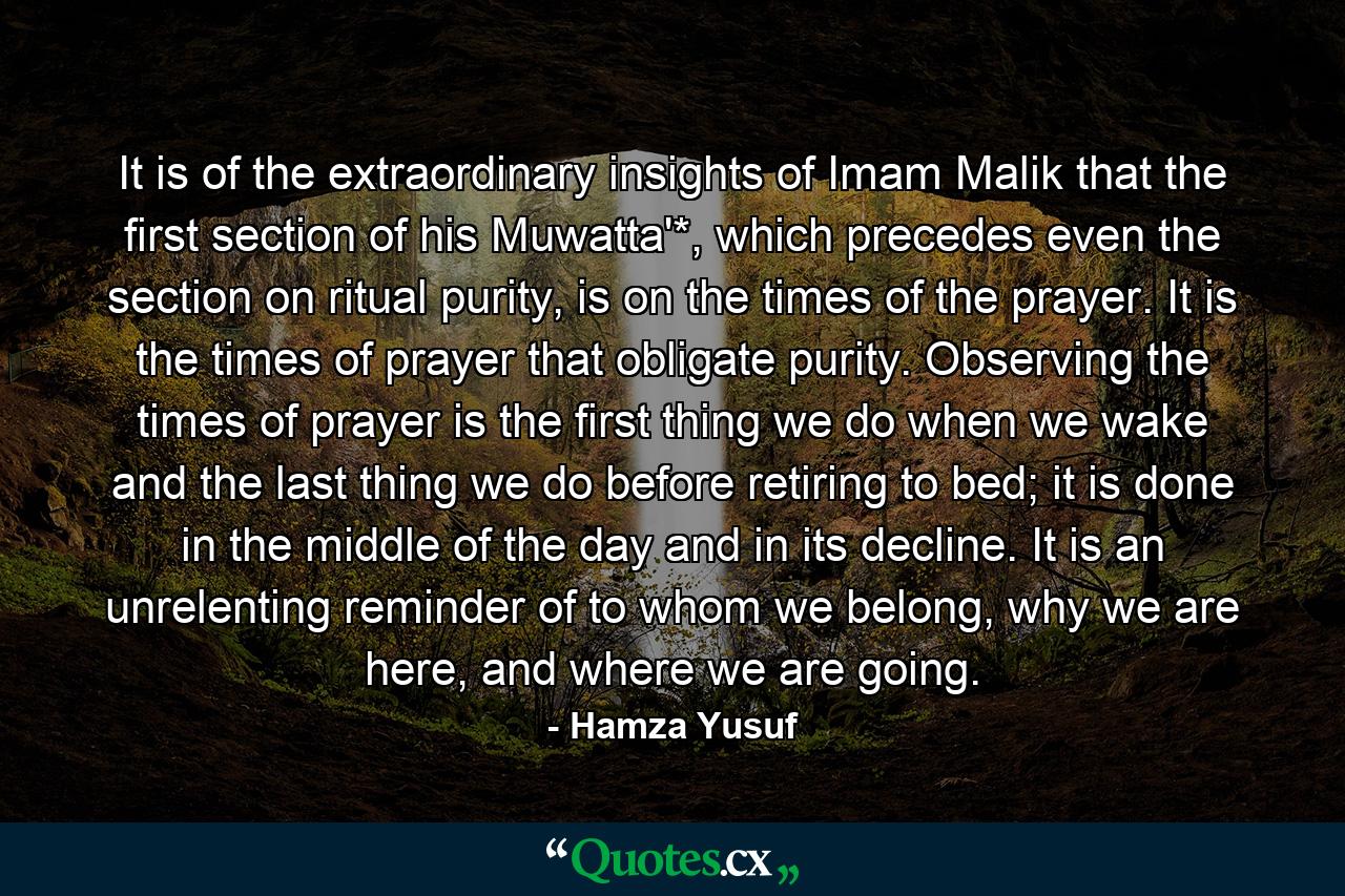 It is of the extraordinary insights of Imam Malik that the first section of his Muwatta'*, which precedes even the section on ritual purity, is on the times of the prayer. It is the times of prayer that obligate purity. Observing the times of prayer is the first thing we do when we wake and the last thing we do before retiring to bed; it is done in the middle of the day and in its decline. It is an unrelenting reminder of to whom we belong, why we are here, and where we are going. - Quote by Hamza Yusuf