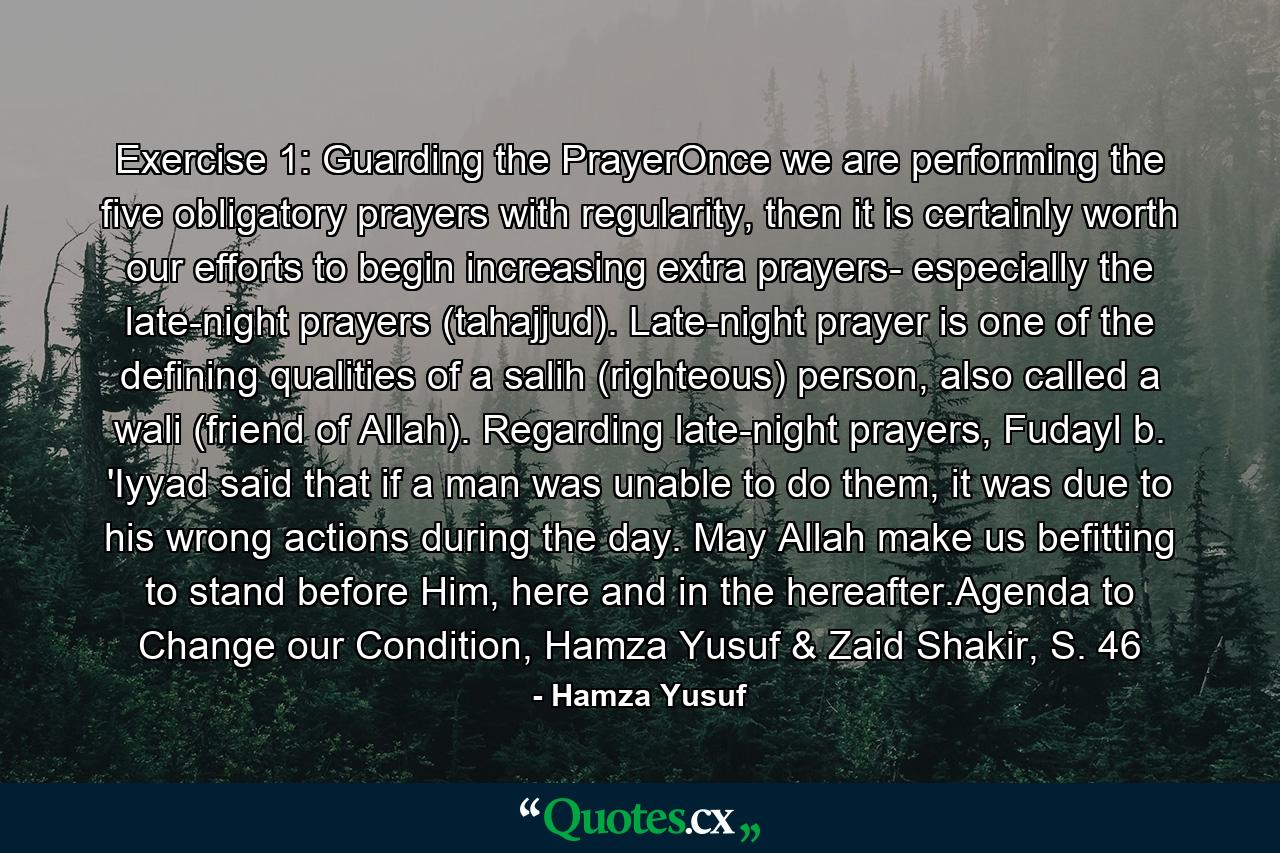 Exercise 1: Guarding the PrayerOnce we are performing the five obligatory prayers with regularity, then it is certainly worth our efforts to begin increasing extra prayers- especially the late-night prayers (tahajjud). Late-night prayer is one of the defining qualities of a salih (righteous) person, also called a wali (friend of Allah). Regarding late-night prayers, Fudayl b. 'Iyyad said that if a man was unable to do them, it was due to his wrong actions during the day. May Allah make us befitting to stand before Him, here and in the hereafter.Agenda to Change our Condition, Hamza Yusuf & Zaid Shakir, S. 46 - Quote by Hamza Yusuf