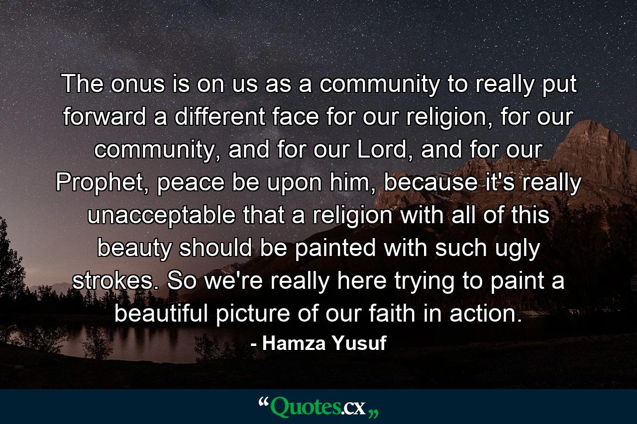 The onus is on us as a community to really put forward a different face for our religion, for our community, and for our Lord, and for our Prophet, peace be upon him, because it's really unacceptable that a religion with all of this beauty should be painted with such ugly strokes. So we're really here trying to paint a beautiful picture of our faith in action. - Quote by Hamza Yusuf