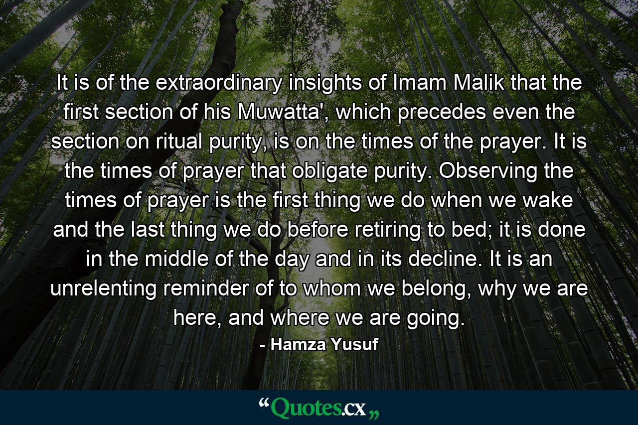 It is of the extraordinary insights of Imam Malik that the first section of his Muwatta', which precedes even the section on ritual purity, is on the times of the prayer. It is the times of prayer that obligate purity. Observing the times of prayer is the first thing we do when we wake and the last thing we do before retiring to bed; it is done in the middle of the day and in its decline. It is an unrelenting reminder of to whom we belong, why we are here, and where we are going. - Quote by Hamza Yusuf