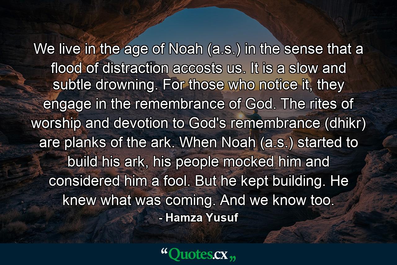 We live in the age of Noah (a.s.) in the sense that a flood of distraction accosts us. It is a slow and subtle drowning. For those who notice it, they engage in the remembrance of God. The rites of worship and devotion to God's remembrance (dhikr) are planks of the ark. When Noah (a.s.) started to build his ark, his people mocked him and considered him a fool. But he kept building. He knew what was coming. And we know too. - Quote by Hamza Yusuf