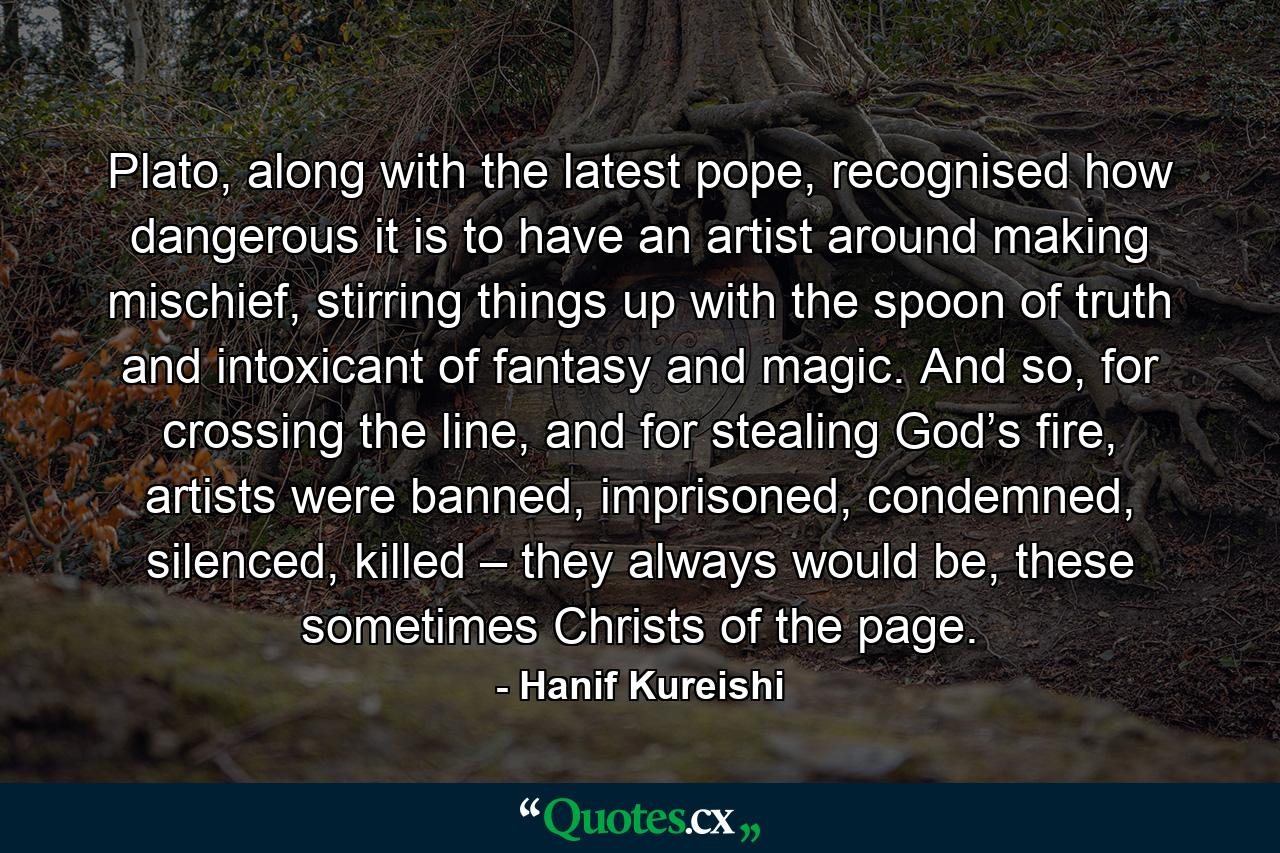 Plato, along with the latest pope, recognised how dangerous it is to have an artist around making mischief, stirring things up with the spoon of truth and intoxicant of fantasy and magic. And so, for crossing the line, and for stealing God’s fire, artists were banned, imprisoned, condemned, silenced, killed – they always would be, these sometimes Christs of the page. - Quote by Hanif Kureishi