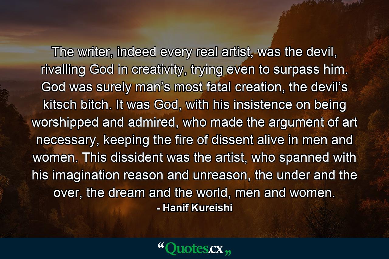 The writer, indeed every real artist, was the devil, rivalling God in creativity, trying even to surpass him. God was surely man’s most fatal creation, the devil’s kitsch bitch. It was God, with his insistence on being worshipped and admired, who made the argument of art necessary, keeping the fire of dissent alive in men and women. This dissident was the artist, who spanned with his imagination reason and unreason, the under and the over, the dream and the world, men and women. - Quote by Hanif Kureishi