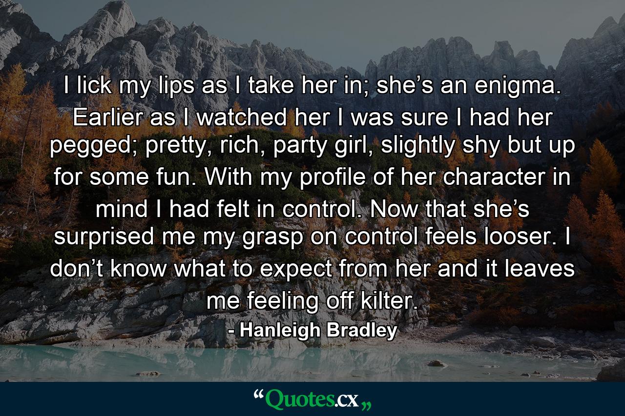 I lick my lips as I take her in; she’s an enigma. Earlier as I watched her I was sure I had her pegged; pretty, rich, party girl, slightly shy but up for some fun. With my profile of her character in mind I had felt in control. Now that she’s surprised me my grasp on control feels looser. I don’t know what to expect from her and it leaves me feeling off kilter. - Quote by Hanleigh Bradley