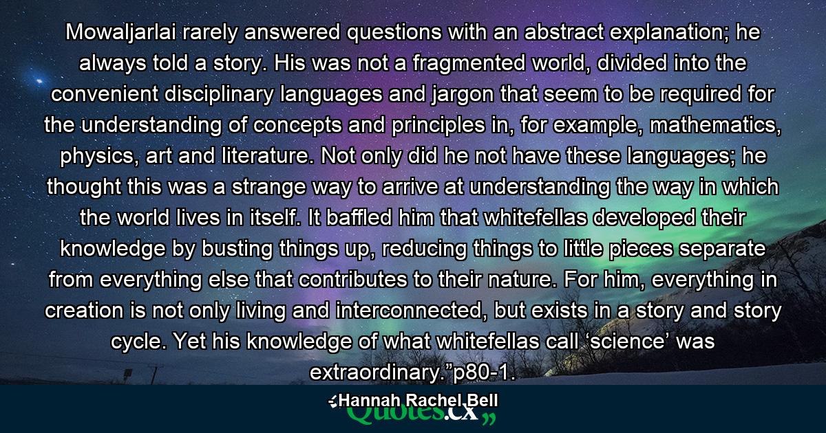 Mowaljarlai rarely answered questions with an abstract explanation; he always told a story. His was not a fragmented world, divided into the convenient disciplinary languages and jargon that seem to be required for the understanding of concepts and principles in, for example, mathematics, physics, art and literature. Not only did he not have these languages; he thought this was a strange way to arrive at understanding the way in which the world lives in itself. It baffled him that whitefellas developed their knowledge by busting things up, reducing things to little pieces separate from everything else that contributes to their nature. For him, everything in creation is not only living and interconnected, but exists in a story and story cycle. Yet his knowledge of what whitefellas call ‘science’ was extraordinary.”p80-1. - Quote by Hannah Rachel Bell