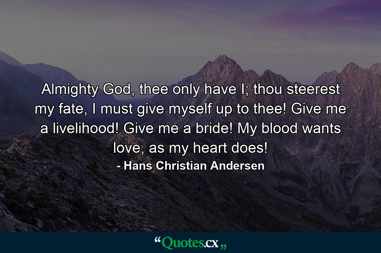 Almighty God, thee only have I; thou steerest my fate, I must give myself up to thee! Give me a livelihood! Give me a bride! My blood wants love, as my heart does! - Quote by Hans Christian Andersen