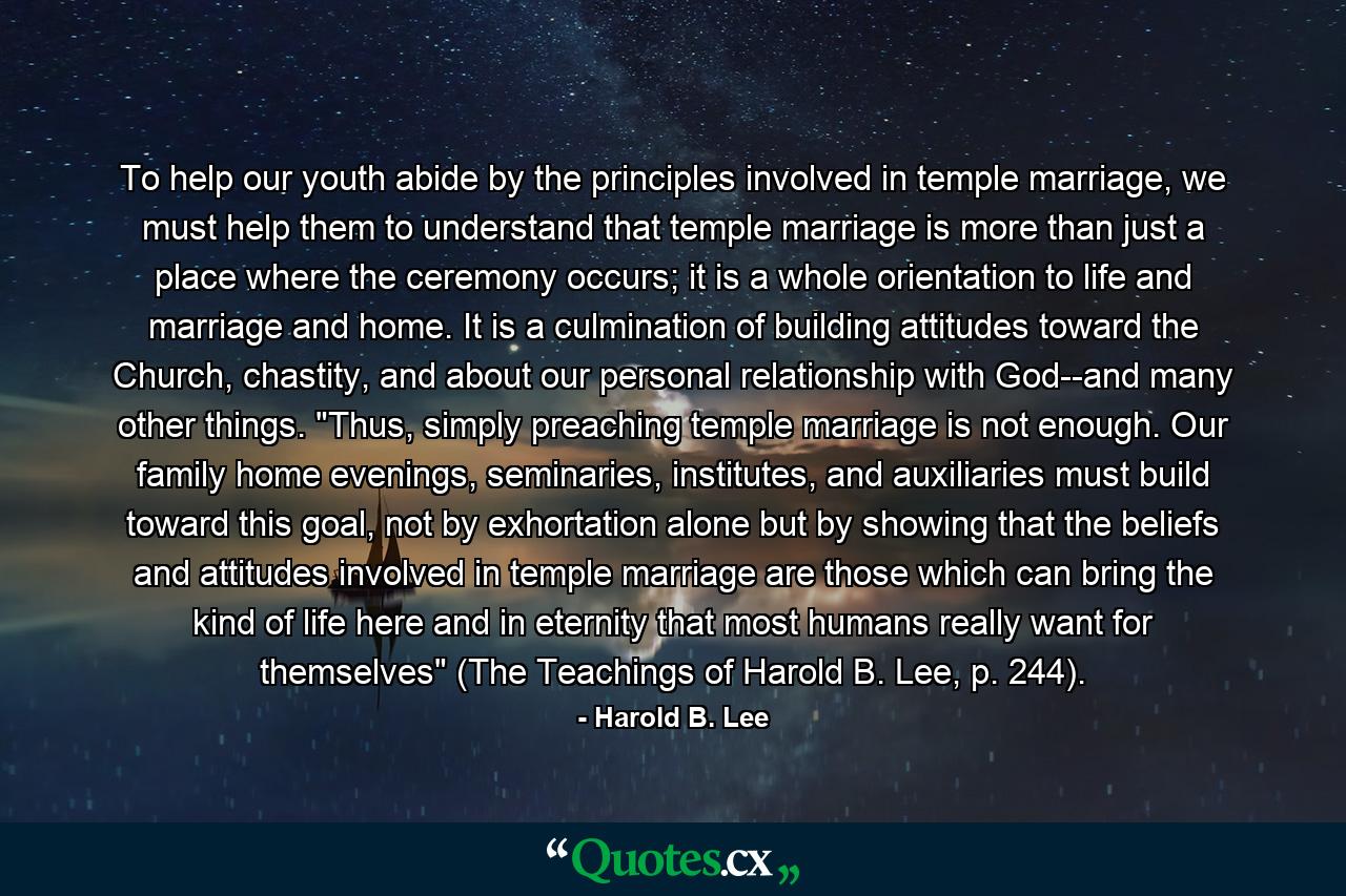 To help our youth abide by the principles involved in temple marriage, we must help them to understand that temple marriage is more than just a place where the ceremony occurs; it is a whole orientation to life and marriage and home. It is a culmination of building attitudes toward the Church, chastity, and about our personal relationship with God--and many other things. 