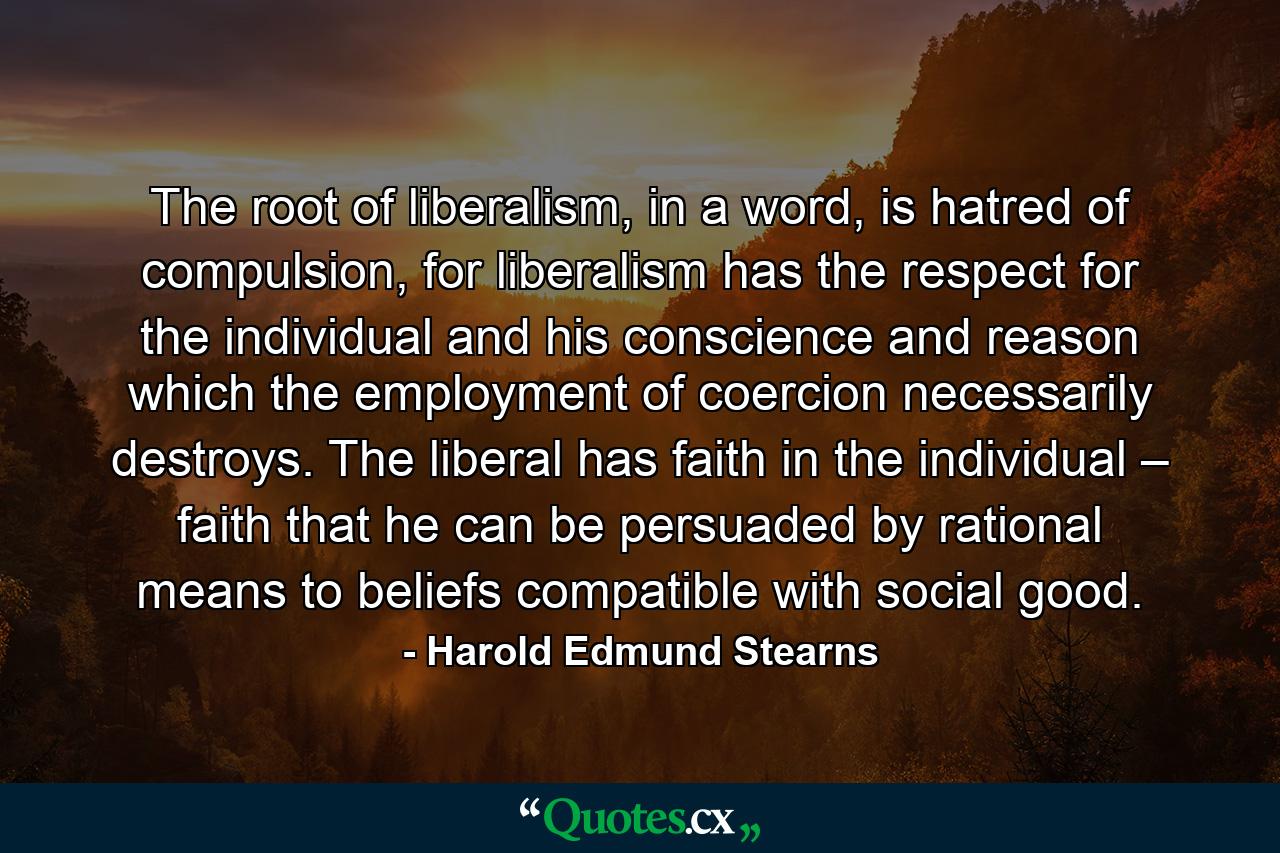 The root of liberalism, in a word, is hatred of compulsion, for liberalism has the respect for the individual and his conscience and reason which the employment of coercion necessarily destroys. The liberal has faith in the individual – faith that he can be persuaded by rational means to beliefs compatible with social good. - Quote by Harold Edmund Stearns